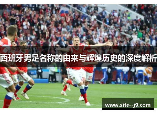 西班牙男足名称的由来与辉煌历史的深度解析 西班牙男足名称的由来与辉煌历史的深度解析