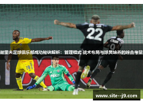 谢里夫足球俱乐部成功秘诀解析:管理模式 战术布局与球员培养的综合考量 谢里夫足球俱乐部成功秘诀解析:管理模式 战术布局与球员培养的综合考量