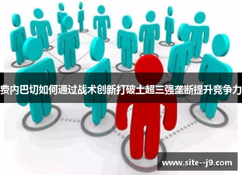 费内巴切如何通过战术创新打破土超三强垄断提升竞争力 费内巴切如何通过战术创新打破土超三强垄断提升竞争力