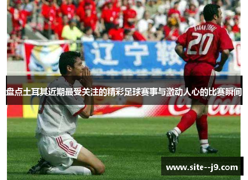 盘点土耳其近期最受关注的精彩足球赛事与激动人心的比赛瞬间 盘点土耳其近期最受关注的精彩足球赛事与激动人心的比赛瞬间
