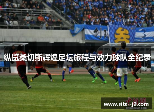 纵览桑切斯辉煌足坛旅程与效力球队全纪录 纵览桑切斯辉煌足坛旅程与效力球队全纪录