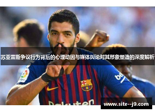 苏亚雷斯争议行为背后的心理动因与媒体舆论对其形象塑造的深度解析