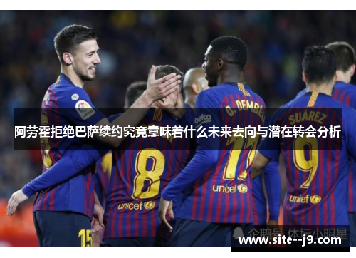 阿劳霍拒绝巴萨续约究竟意味着什么未来去向与潜在转会分析