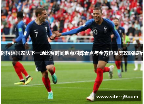 阿根廷国家队下一场比赛时间地点对阵看点与全方位深度攻略解析