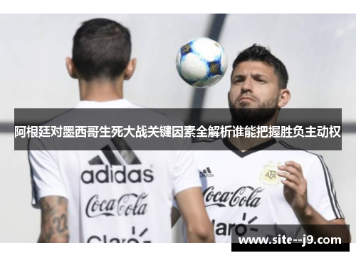 阿根廷对墨西哥生死大战关键因素全解析谁能把握胜负主动权