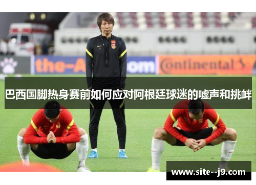 巴西国脚热身赛前如何应对阿根廷球迷的嘘声和挑衅