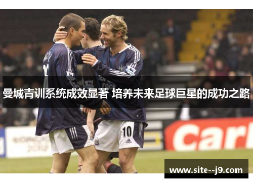 曼城青训系统成效显著 培养未来足球巨星的成功之路