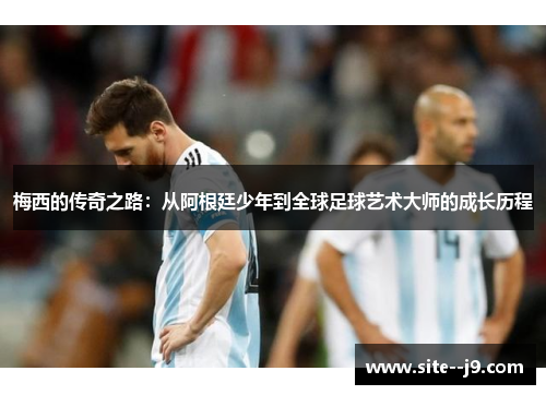梅西的传奇之路：从阿根廷少年到全球足球艺术大师的成长历程