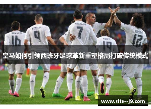 皇马如何引领西班牙足球革新重塑格局打破传统模式 皇马如何引领西班牙足球革新重塑格局打破传统模式