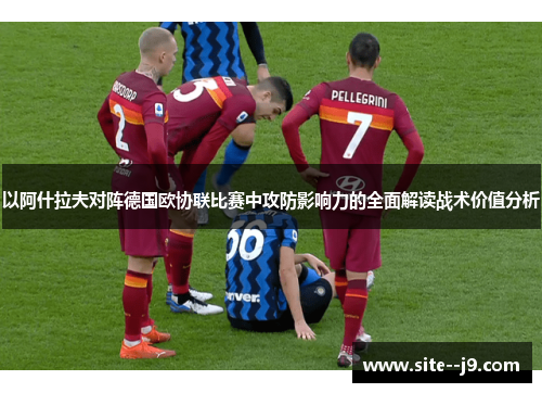 以阿什拉夫对阵德国欧协联比赛中攻防影响力的全面解读战术价值分析 以阿什拉夫对阵德国欧协联比赛中攻防影响力的全面解读战术价值分析