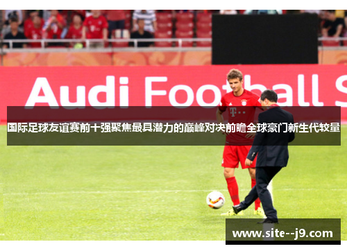 国际足球友谊赛前十强聚焦最具潜力的巅峰对决前瞻全球豪门新生代较量
