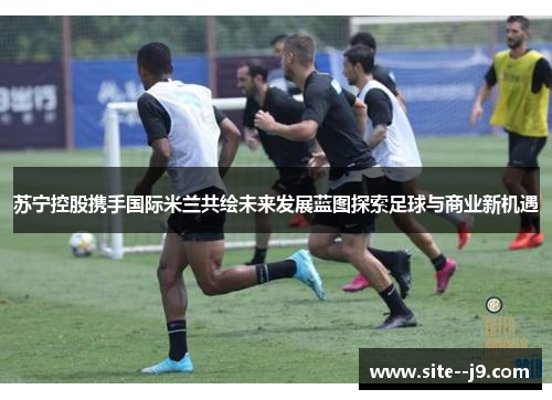 苏宁控股携手国际米兰共绘未来发展蓝图探索足球与商业新机遇