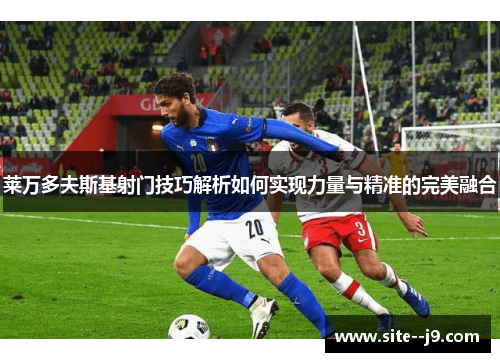 莱万多夫斯基射门技巧解析如何实现力量与精准的完美融合