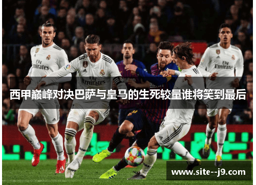 西甲巅峰对决巴萨与皇马的生死较量谁将笑到最后 西甲巅峰对决巴萨与皇马的生死较量谁将笑到最后