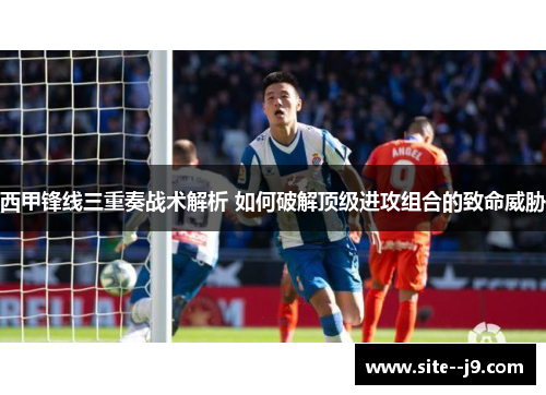 西甲锋线三重奏战术解析 如何破解顶级进攻组合的致命威胁