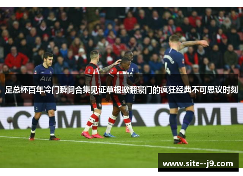 足总杯百年冷门瞬间合集见证草根掀翻豪门的疯狂经典不可思议时刻 足总杯百年冷门瞬间合集见证草根掀翻豪门的疯狂经典不可思议时刻