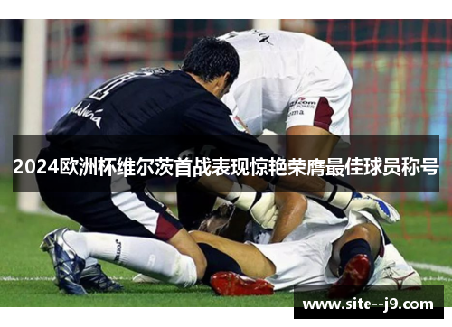 2024欧洲杯维尔茨首战表现惊艳荣膺最佳球员称号 2024欧洲杯维尔茨首战表现惊艳荣膺最佳球员称号