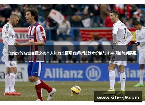 加维对阵马竞亚冠之夜个人能力全面爆发解析技战术价值与未来领袖气质展现
