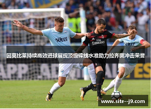 因莫比莱持续高效进球展现顶级锋线水准助力拉齐奥冲击荣誉 因莫比莱持续高效进球展现顶级锋线水准助力拉齐奥冲击荣誉