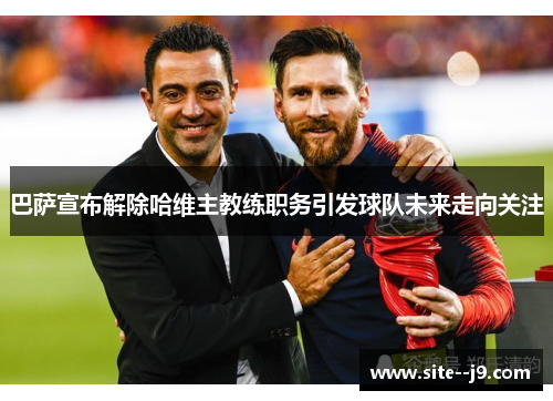 巴萨宣布解除哈维主教练职务引发球队未来走向关注