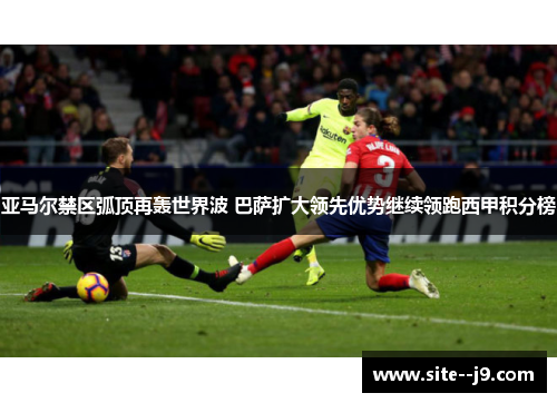 亚马尔禁区弧顶再轰世界波 巴萨扩大领先优势继续领跑西甲积分榜